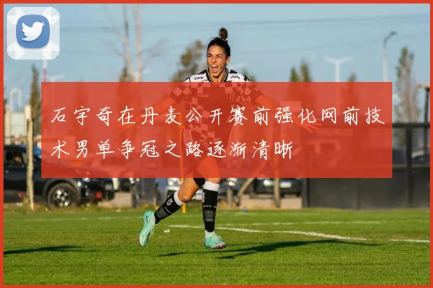 石宇奇在丹麦公开赛前强化网前技术男单争冠之路逐渐清晰